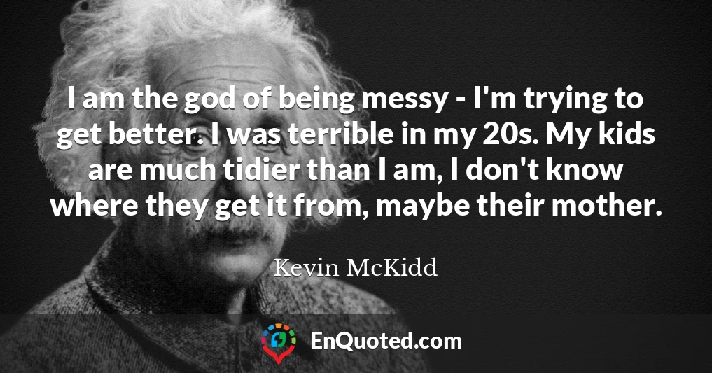 I am the god of being messy - I'm trying to get better. I was terrible in my 20s. My kids are much tidier than I am, I don't know where they get it from, maybe their mother.