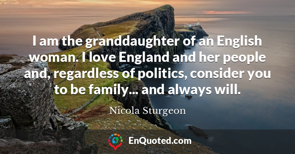 I am the granddaughter of an English woman. I love England and her people and, regardless of politics, consider you to be family... and always will.
