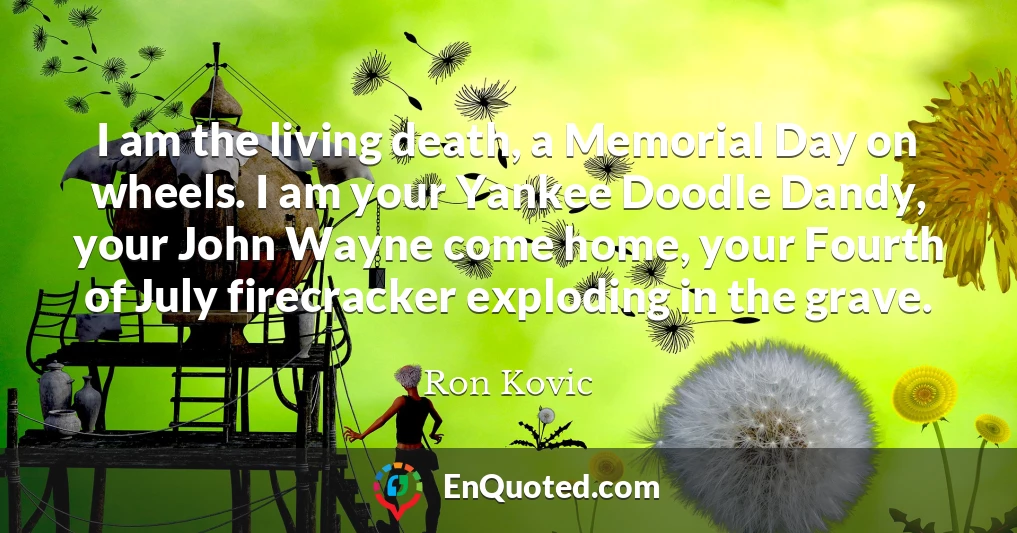 I am the living death, a Memorial Day on wheels. I am your Yankee Doodle Dandy, your John Wayne come home, your Fourth of July firecracker exploding in the grave.
