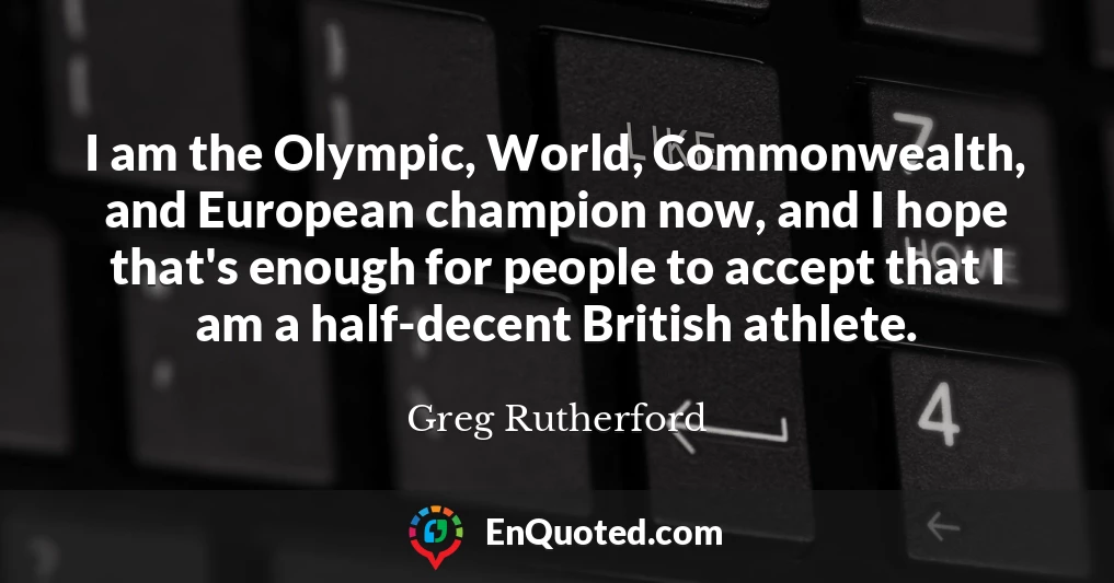 I am the Olympic, World, Commonwealth, and European champion now, and I hope that's enough for people to accept that I am a half-decent British athlete.