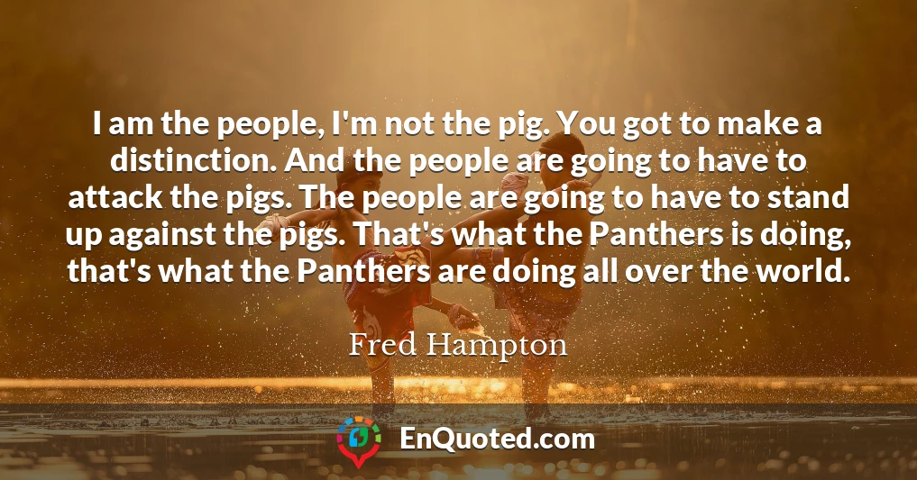 I am the people, I'm not the pig. You got to make a distinction. And the people are going to have to attack the pigs. The people are going to have to stand up against the pigs. That's what the Panthers is doing, that's what the Panthers are doing all over the world.