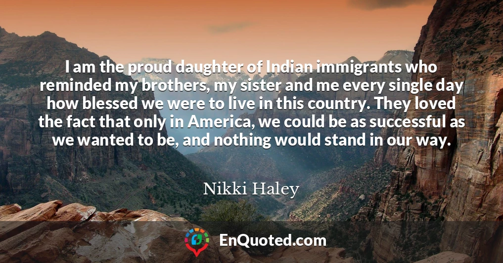 I am the proud daughter of Indian immigrants who reminded my brothers, my sister and me every single day how blessed we were to live in this country. They loved the fact that only in America, we could be as successful as we wanted to be, and nothing would stand in our way.