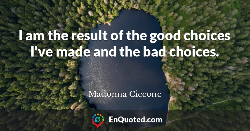 I am the result of the good choices I've made and the bad choices.