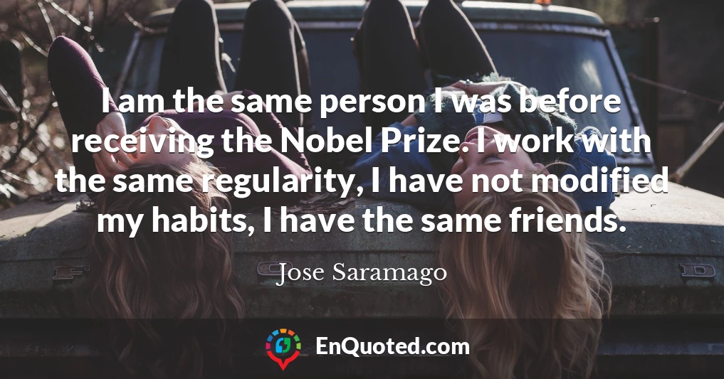 I am the same person I was before receiving the Nobel Prize. I work with the same regularity, I have not modified my habits, I have the same friends.