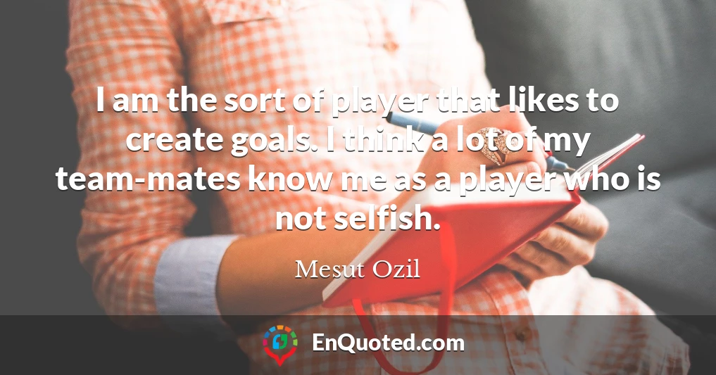 I am the sort of player that likes to create goals. I think a lot of my team-mates know me as a player who is not selfish.