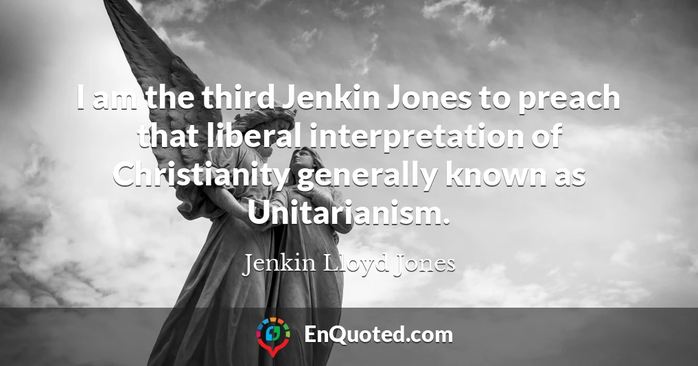 I am the third Jenkin Jones to preach that liberal interpretation of Christianity generally known as Unitarianism.