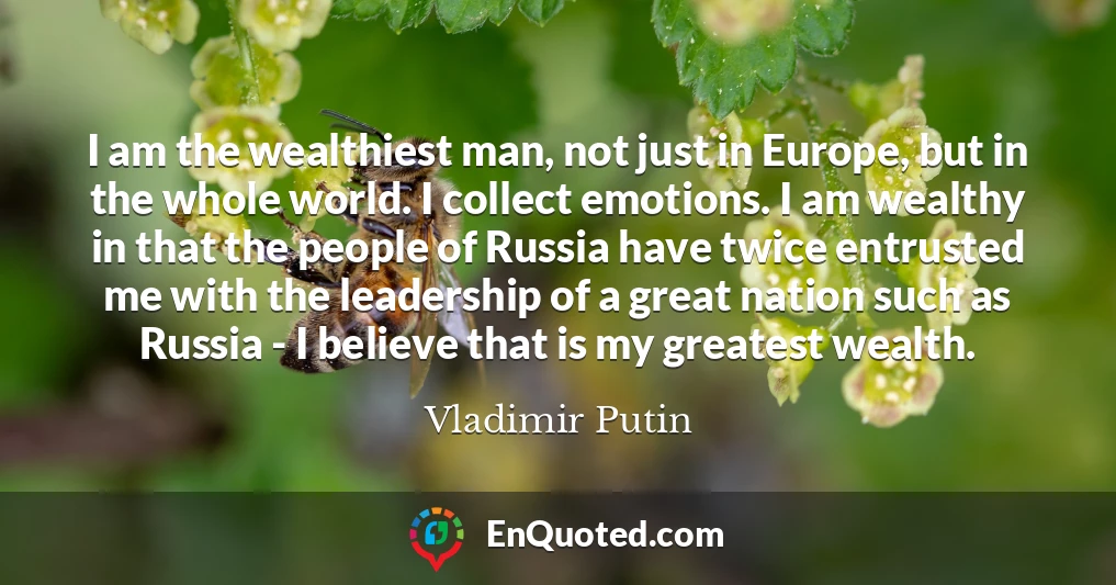 I am the wealthiest man, not just in Europe, but in the whole world. I collect emotions. I am wealthy in that the people of Russia have twice entrusted me with the leadership of a great nation such as Russia - I believe that is my greatest wealth.