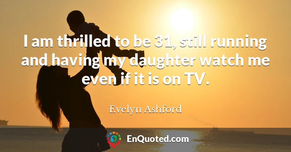 I am thrilled to be 31, still running and having my daughter watch me even if it is on TV.