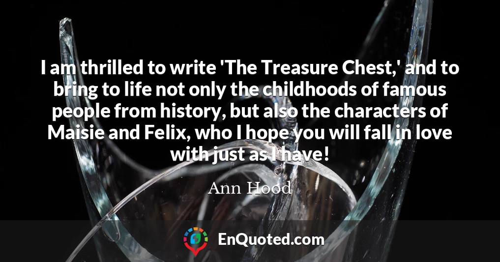 I am thrilled to write 'The Treasure Chest,' and to bring to life not only the childhoods of famous people from history, but also the characters of Maisie and Felix, who I hope you will fall in love with just as I have!