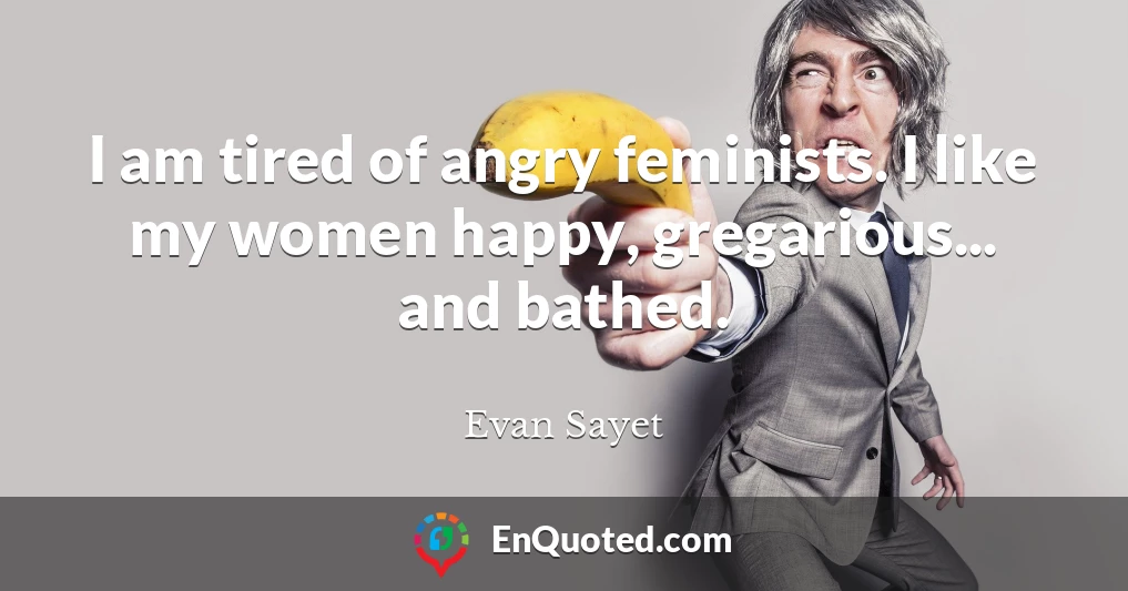 I am tired of angry feminists. I like my women happy, gregarious... and bathed.