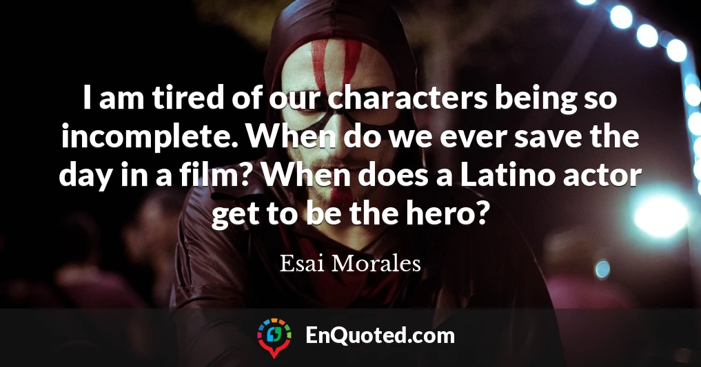 I am tired of our characters being so incomplete. When do we ever save the day in a film? When does a Latino actor get to be the hero?