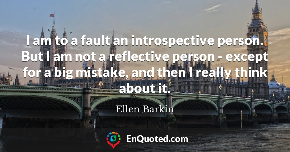 I am to a fault an introspective person. But I am not a reflective person - except for a big mistake, and then I really think about it.