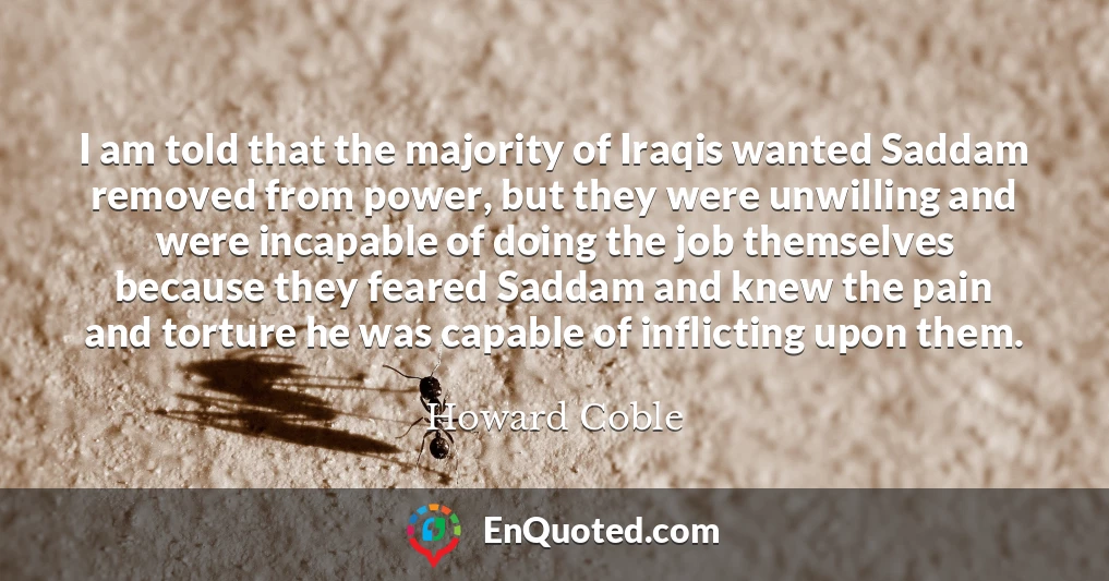 I am told that the majority of Iraqis wanted Saddam removed from power, but they were unwilling and were incapable of doing the job themselves because they feared Saddam and knew the pain and torture he was capable of inflicting upon them.
