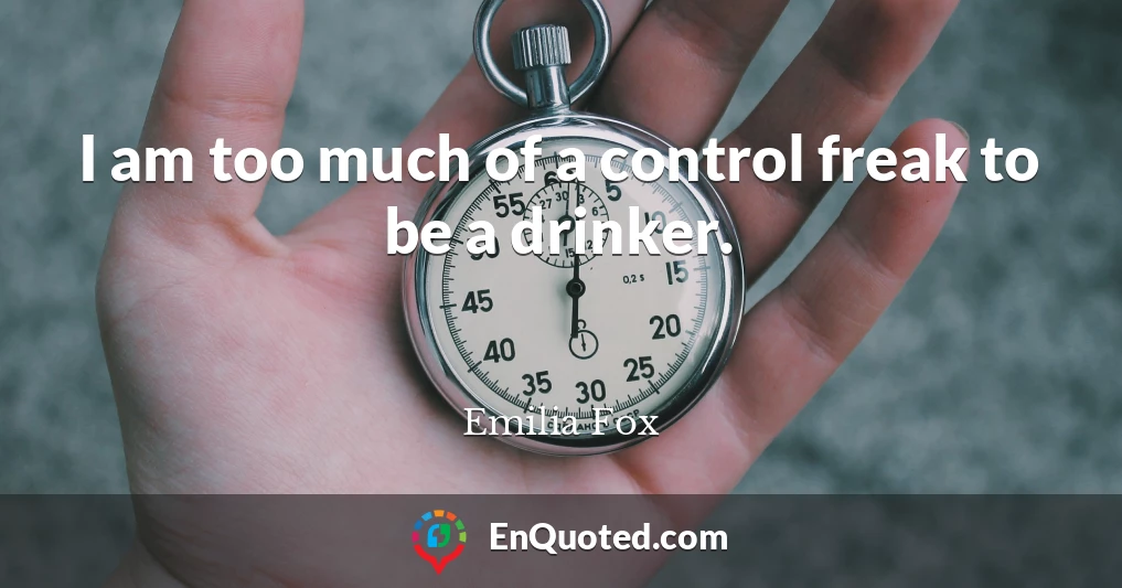 I am too much of a control freak to be a drinker.