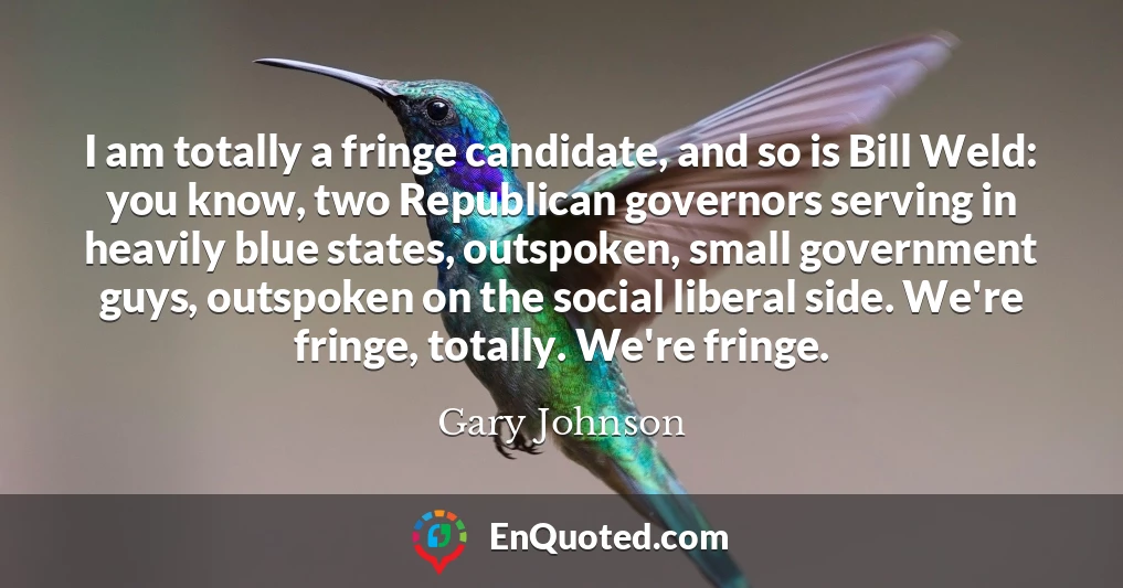 I am totally a fringe candidate, and so is Bill Weld: you know, two Republican governors serving in heavily blue states, outspoken, small government guys, outspoken on the social liberal side. We're fringe, totally. We're fringe.