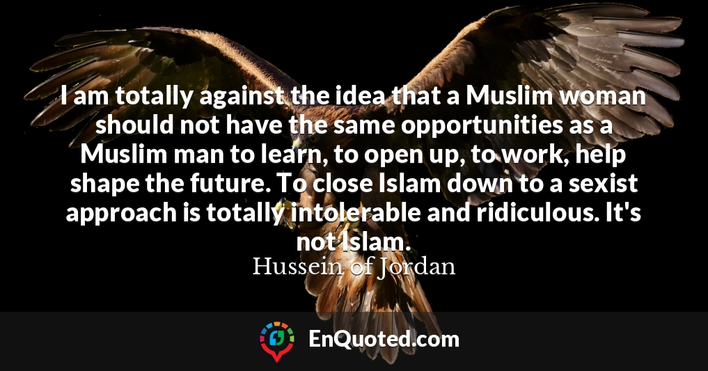 I am totally against the idea that a Muslim woman should not have the same opportunities as a Muslim man to learn, to open up, to work, help shape the future. To close Islam down to a sexist approach is totally intolerable and ridiculous. It's not Islam.