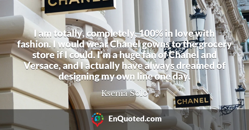 I am totally, completely, 100% in love with fashion. I would wear Chanel gowns to the grocery store if I could. I'm a huge fan of Chanel and Versace, and I actually have always dreamed of designing my own line one day.