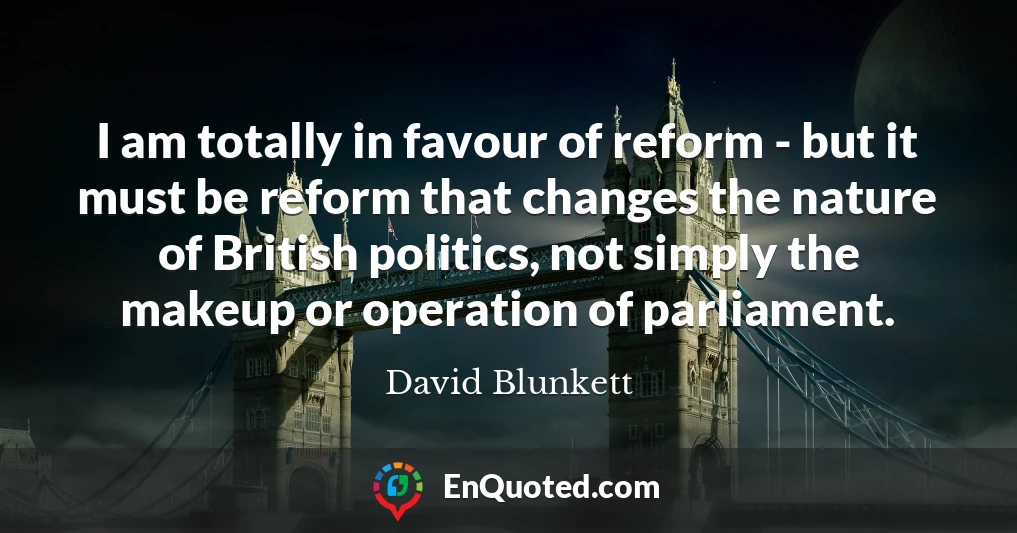 I am totally in favour of reform - but it must be reform that changes the nature of British politics, not simply the makeup or operation of parliament.