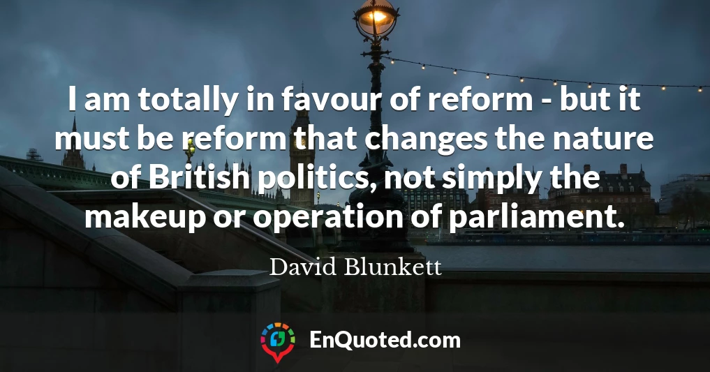 I am totally in favour of reform - but it must be reform that changes the nature of British politics, not simply the makeup or operation of parliament.