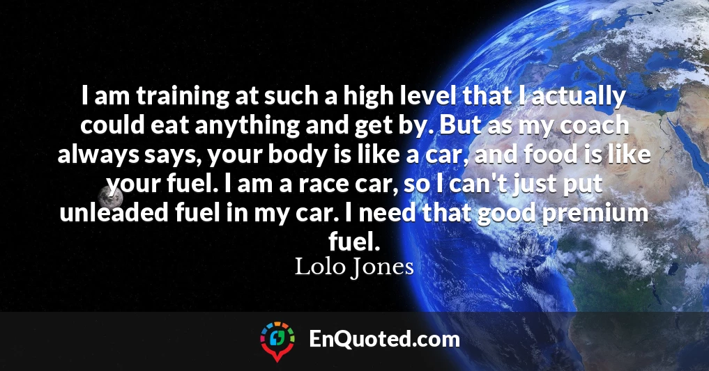I am training at such a high level that I actually could eat anything and get by. But as my coach always says, your body is like a car, and food is like your fuel. I am a race car, so I can't just put unleaded fuel in my car. I need that good premium fuel.