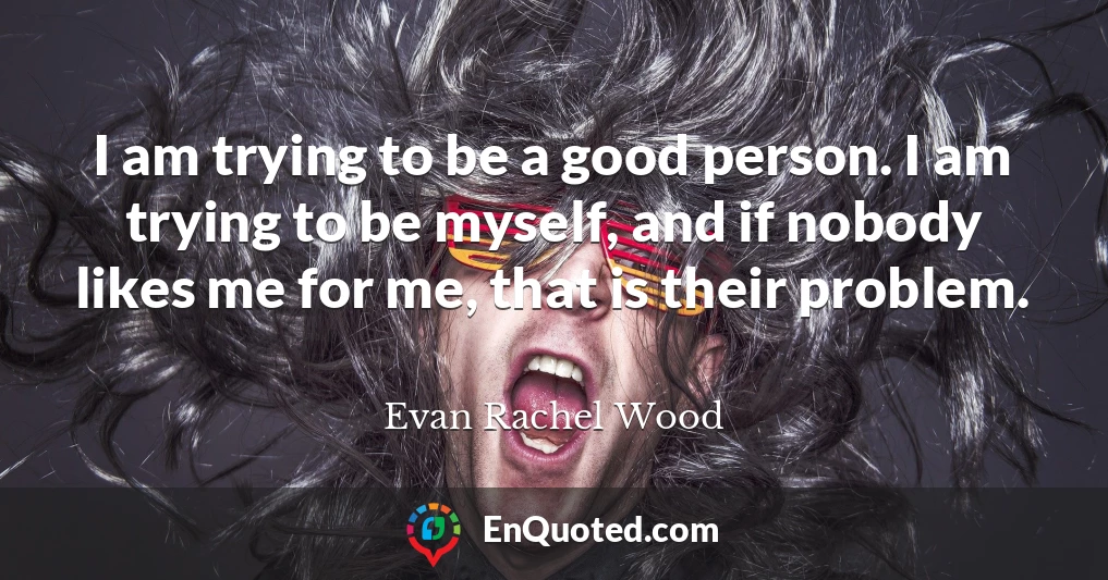 I am trying to be a good person. I am trying to be myself, and if nobody likes me for me, that is their problem.