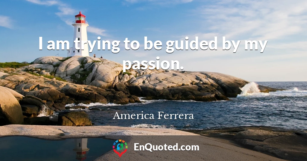 I am trying to be guided by my passion.