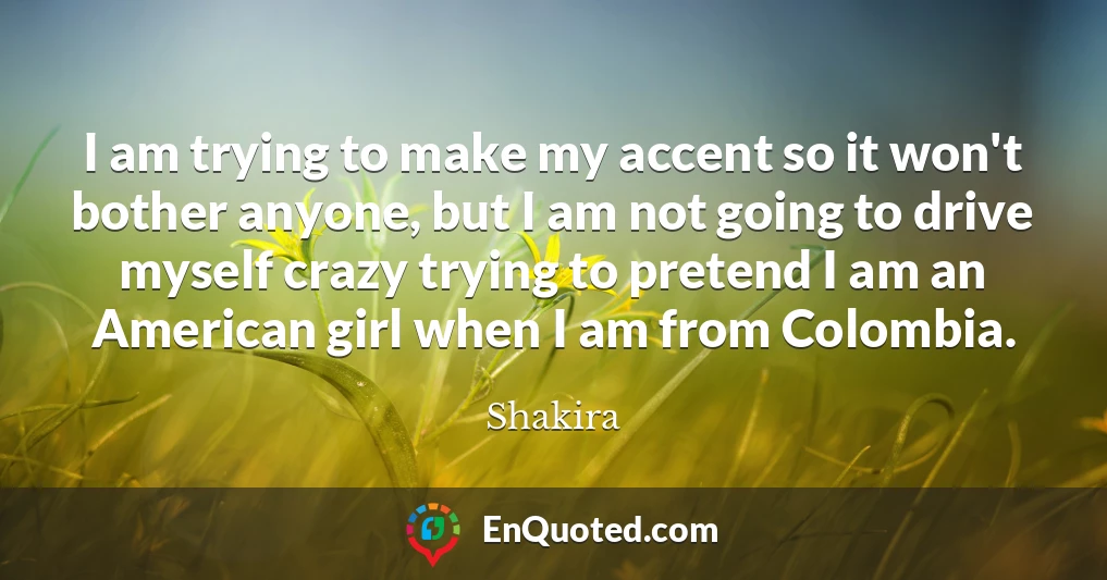 I am trying to make my accent so it won't bother anyone, but I am not going to drive myself crazy trying to pretend I am an American girl when I am from Colombia.