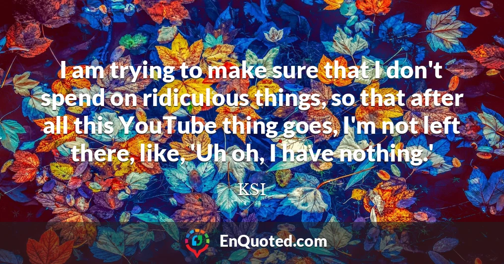 I am trying to make sure that I don't spend on ridiculous things, so that after all this YouTube thing goes, I'm not left there, like, 'Uh oh, I have nothing.'