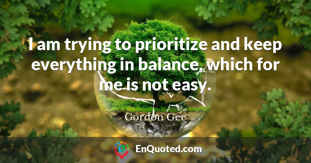 I am trying to prioritize and keep everything in balance, which for me is not easy.