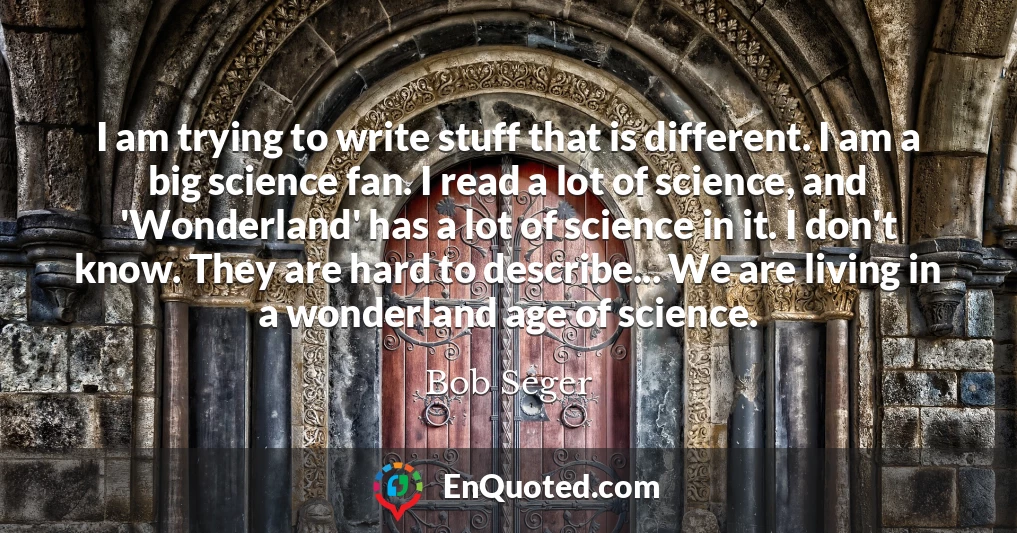 I am trying to write stuff that is different. I am a big science fan. I read a lot of science, and 'Wonderland' has a lot of science in it. I don't know. They are hard to describe... We are living in a wonderland age of science.