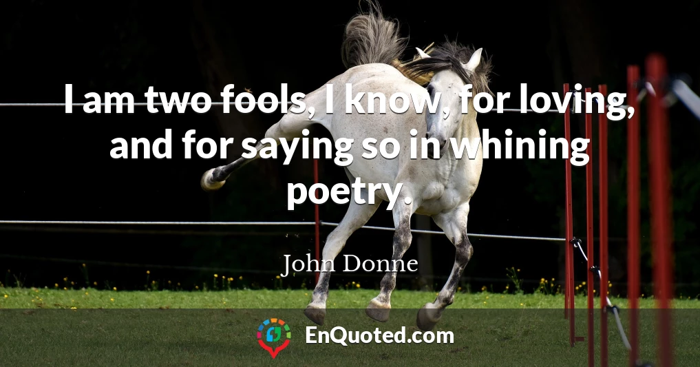 I am two fools, I know, for loving, and for saying so in whining poetry.