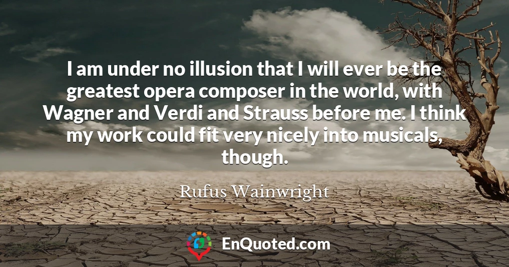 I am under no illusion that I will ever be the greatest opera composer in the world, with Wagner and Verdi and Strauss before me. I think my work could fit very nicely into musicals, though.