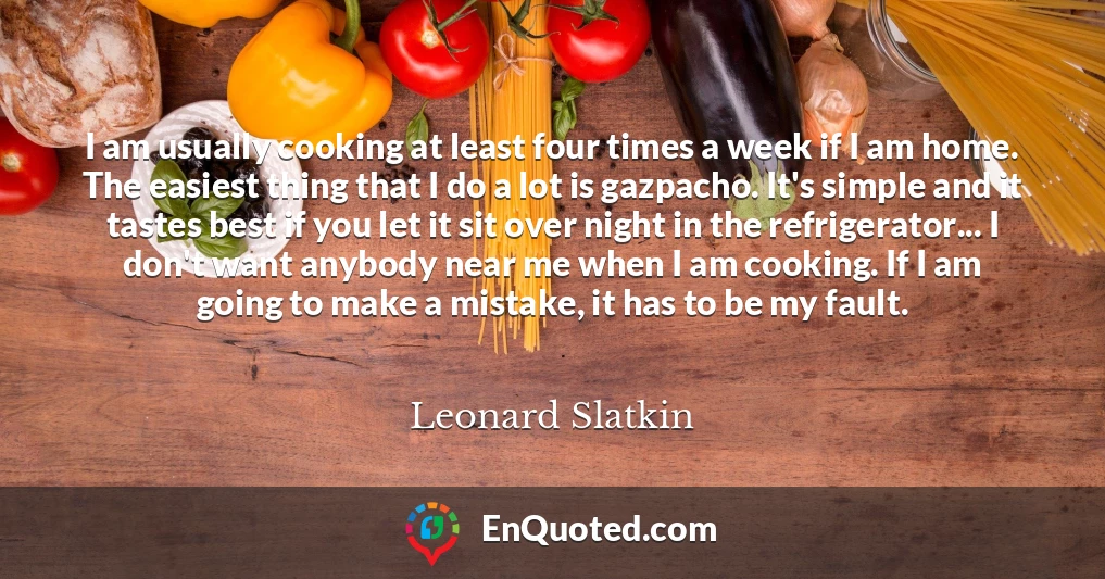 I am usually cooking at least four times a week if I am home. The easiest thing that I do a lot is gazpacho. It's simple and it tastes best if you let it sit over night in the refrigerator... I don't want anybody near me when I am cooking. If I am going to make a mistake, it has to be my fault.