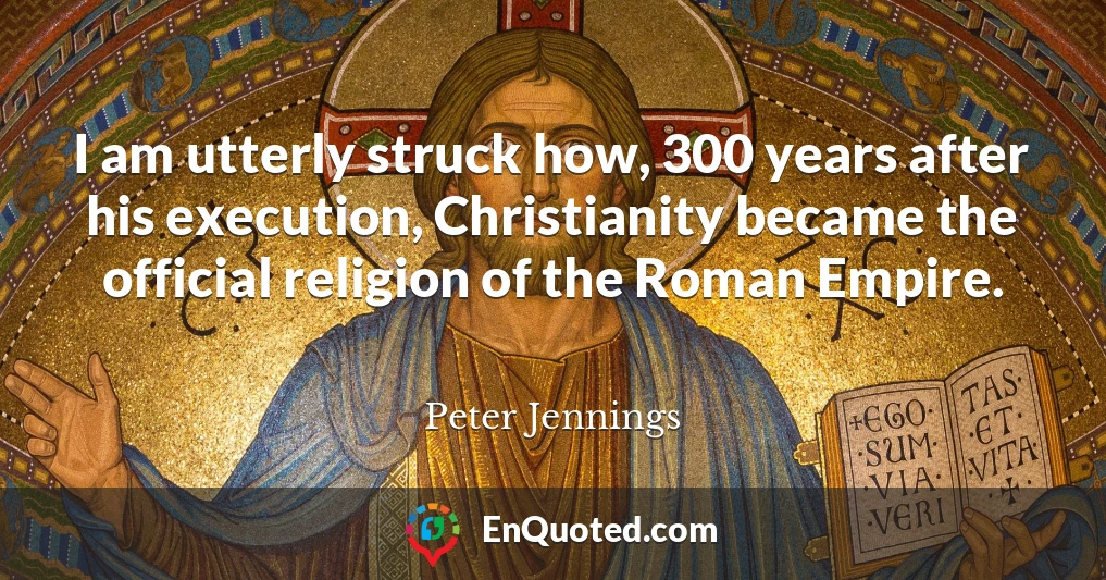 I am utterly struck how, 300 years after his execution, Christianity became the official religion of the Roman Empire.