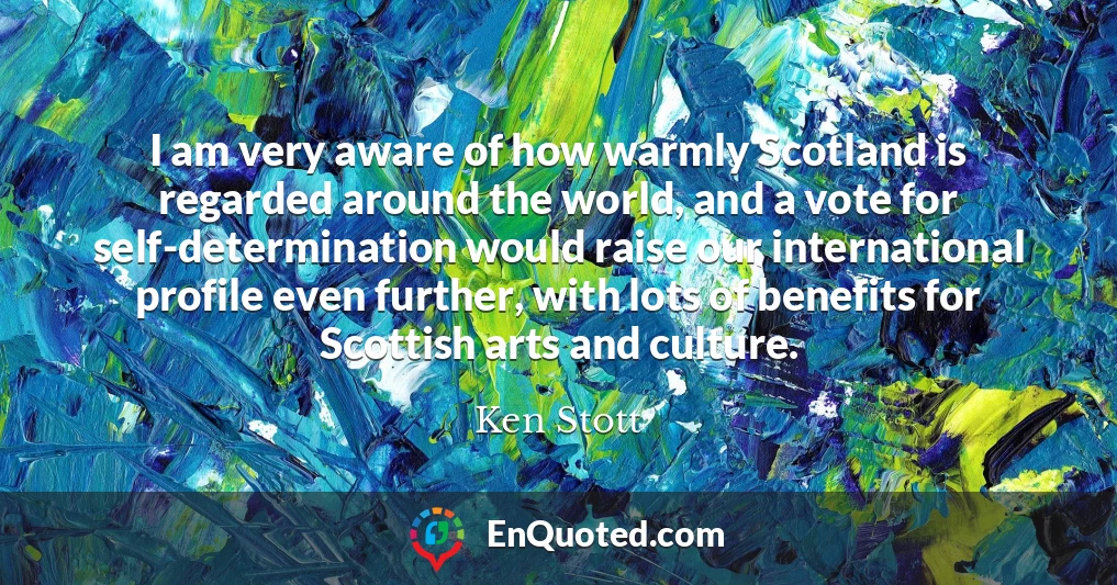I am very aware of how warmly Scotland is regarded around the world, and a vote for self-determination would raise our international profile even further, with lots of benefits for Scottish arts and culture.