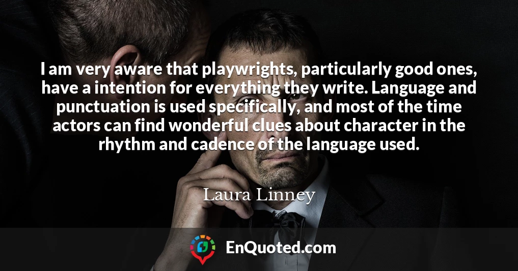 I am very aware that playwrights, particularly good ones, have a intention for everything they write. Language and punctuation is used specifically, and most of the time actors can find wonderful clues about character in the rhythm and cadence of the language used.