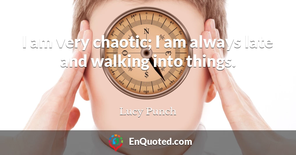 I am very chaotic; I am always late and walking into things.