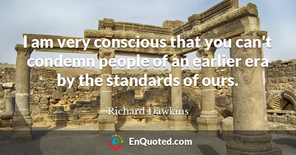 I am very conscious that you can't condemn people of an earlier era by the standards of ours.