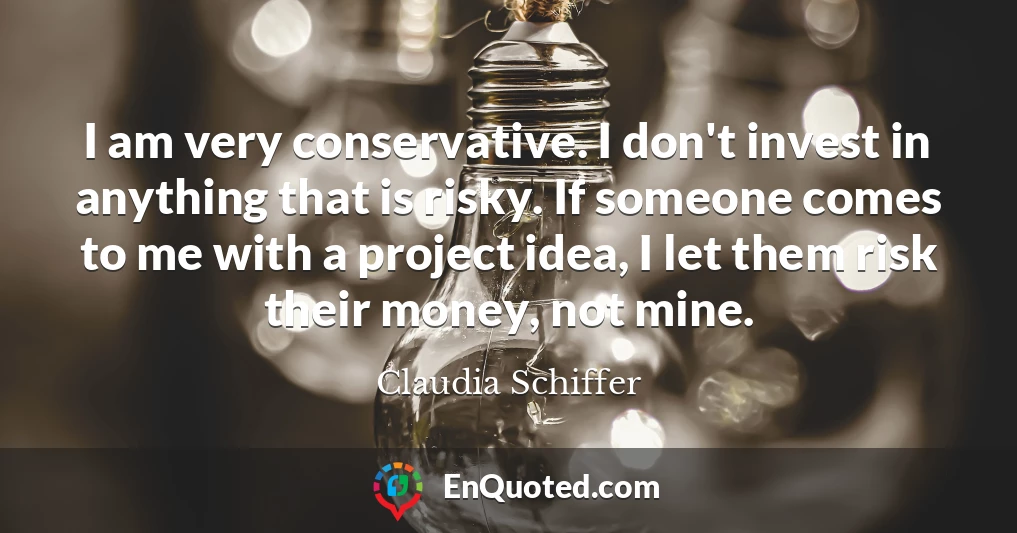 I am very conservative. I don't invest in anything that is risky. If someone comes to me with a project idea, I let them risk their money, not mine.