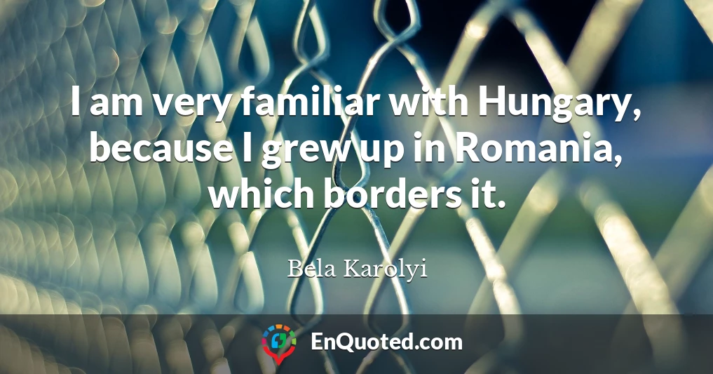 I am very familiar with Hungary, because I grew up in Romania, which borders it.