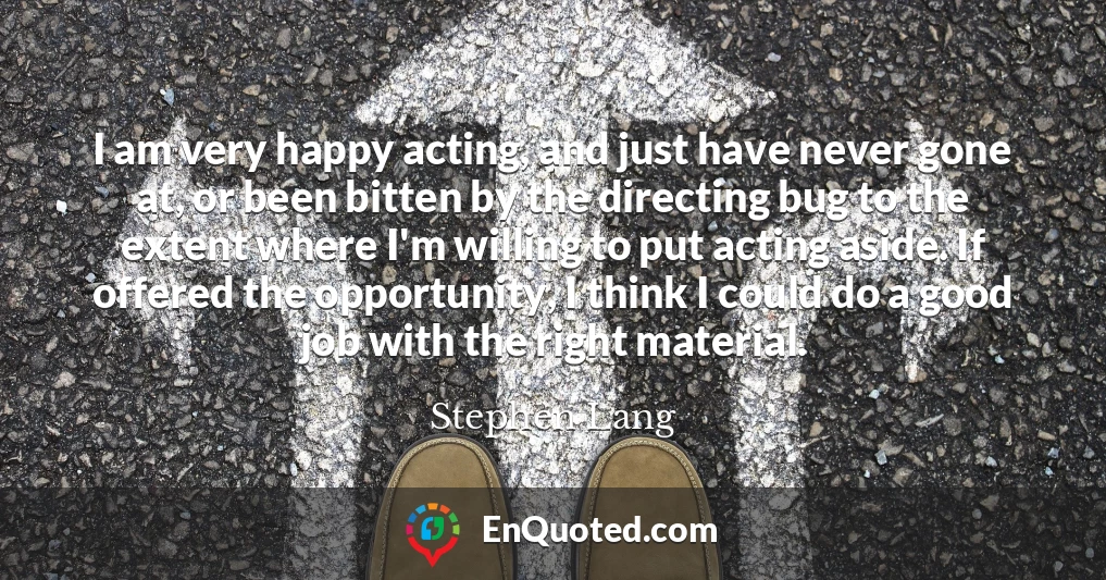 I am very happy acting, and just have never gone at, or been bitten by the directing bug to the extent where I'm willing to put acting aside. If offered the opportunity, I think I could do a good job with the right material.