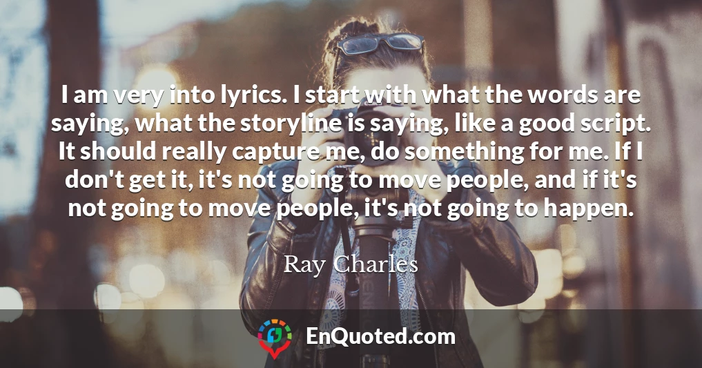 I am very into lyrics. I start with what the words are saying, what the storyline is saying, like a good script. It should really capture me, do something for me. If I don't get it, it's not going to move people, and if it's not going to move people, it's not going to happen.