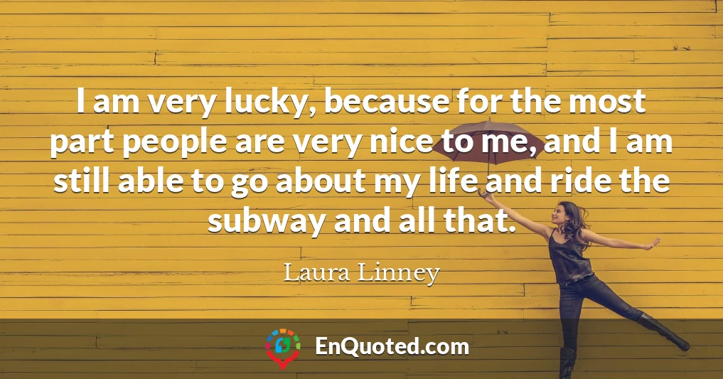 I am very lucky, because for the most part people are very nice to me, and I am still able to go about my life and ride the subway and all that.
