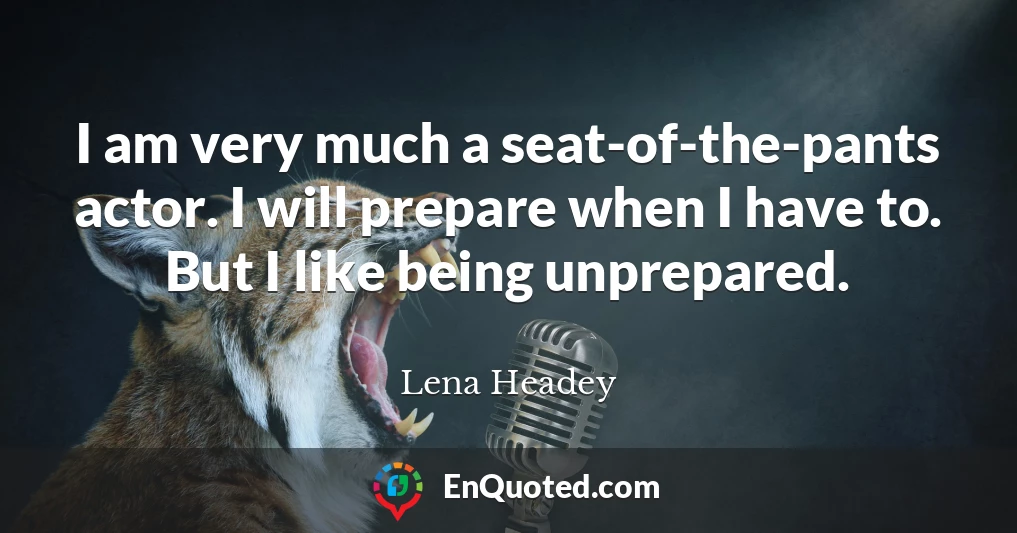 I am very much a seat-of-the-pants actor. I will prepare when I have to. But I like being unprepared.