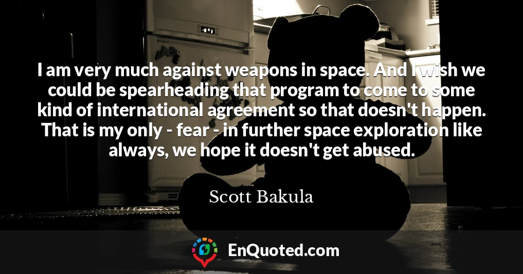 I am very much against weapons in space. And I wish we could be spearheading that program to come to some kind of international agreement so that doesn't happen. That is my only - fear - in further space exploration like always, we hope it doesn't get abused.