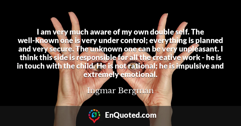 I am very much aware of my own double self. The well-known one is very under control; everything is planned and very secure. The unknown one can be very unpleasant. I think this side is responsible for all the creative work - he is in touch with the child. He is not rational; he is impulsive and extremely emotional.