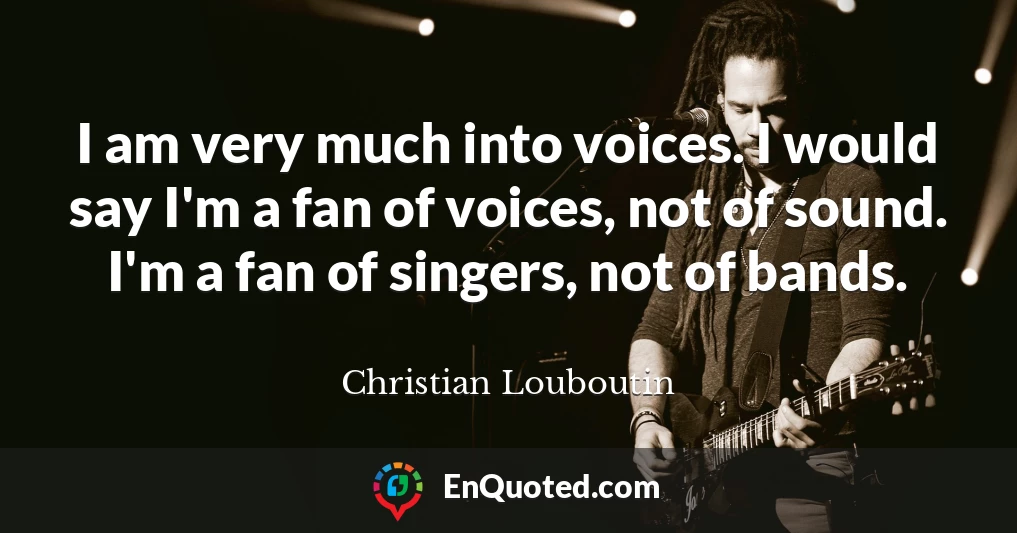 I am very much into voices. I would say I'm a fan of voices, not of sound. I'm a fan of singers, not of bands.
