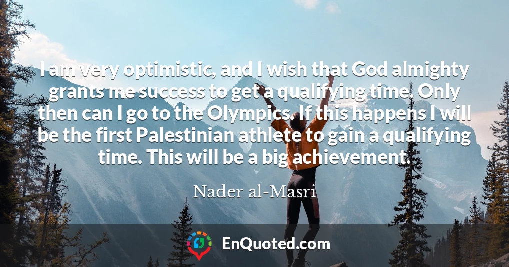 I am very optimistic, and I wish that God almighty grants me success to get a qualifying time. Only then can I go to the Olympics. If this happens I will be the first Palestinian athlete to gain a qualifying time. This will be a big achievement.