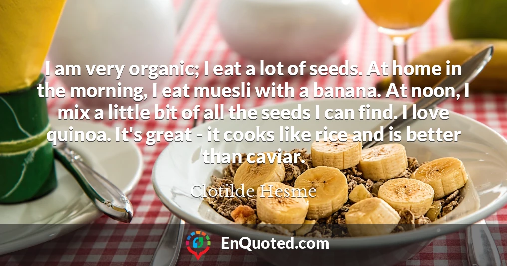 I am very organic; I eat a lot of seeds. At home in the morning, I eat muesli with a banana. At noon, I mix a little bit of all the seeds I can find. I love quinoa. It's great - it cooks like rice and is better than caviar.