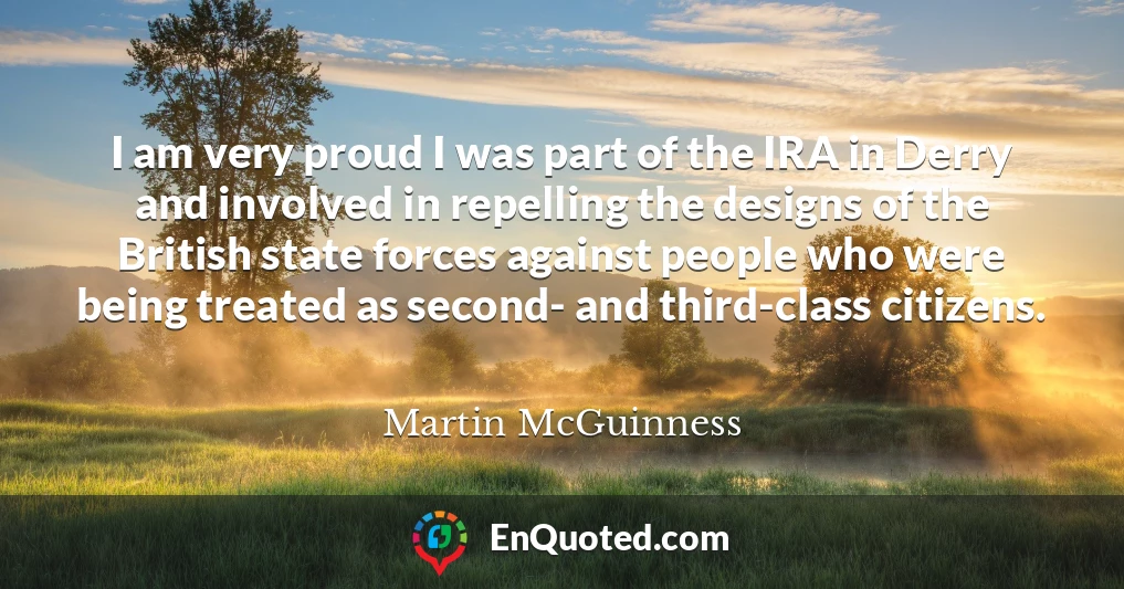 I am very proud I was part of the IRA in Derry and involved in repelling the designs of the British state forces against people who were being treated as second- and third-class citizens.